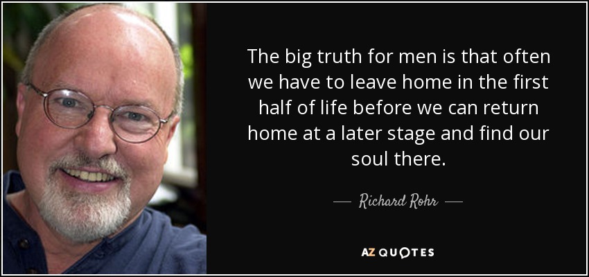 The big truth for men is that often we have to leave home in the first half of life before we can return home at a later stage and find our soul there. - Richard Rohr