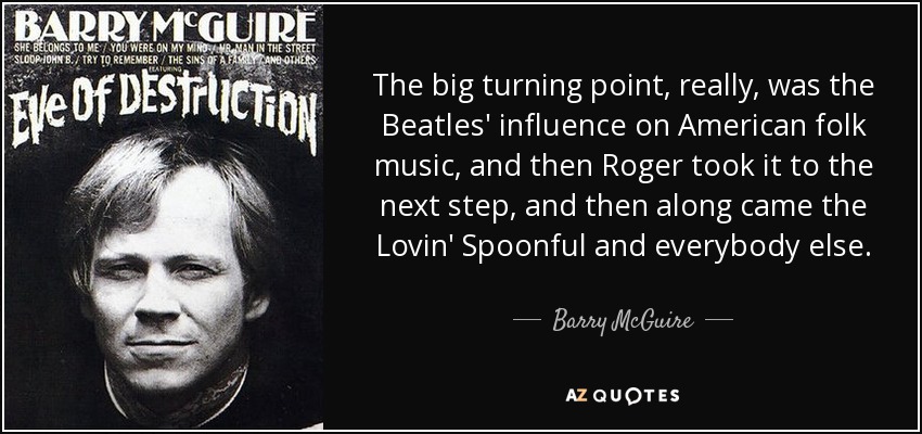 The big turning point, really, was the Beatles' influence on American folk music, and then Roger took it to the next step, and then along came the Lovin' Spoonful and everybody else. - Barry McGuire