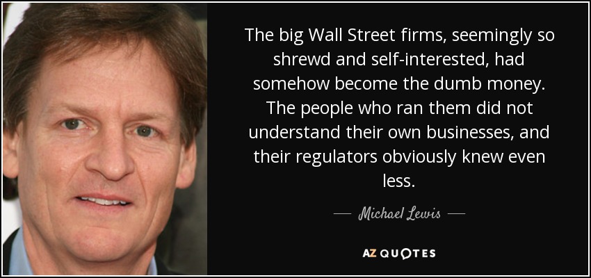 The big Wall Street firms, seemingly so shrewd and self-interested, had somehow become the dumb money. The people who ran them did not understand their own businesses, and their regulators obviously knew even less. - Michael Lewis