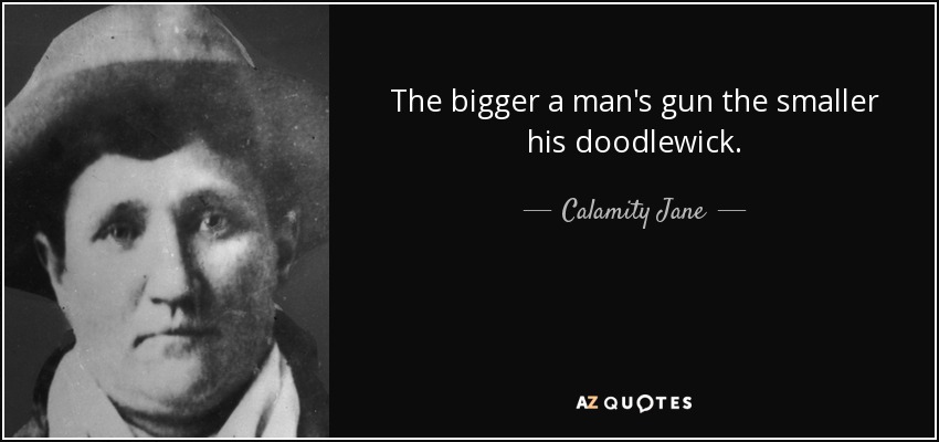 The bigger a man's gun the smaller his doodlewick. - Calamity Jane