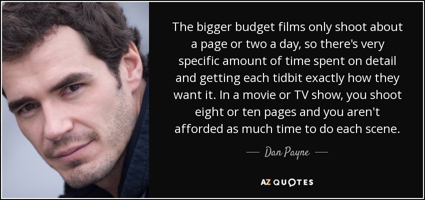 The bigger budget films only shoot about a page or two a day, so there's very specific amount of time spent on detail and getting each tidbit exactly how they want it. In a movie or TV show, you shoot eight or ten pages and you aren't afforded as much time to do each scene. - Dan Payne