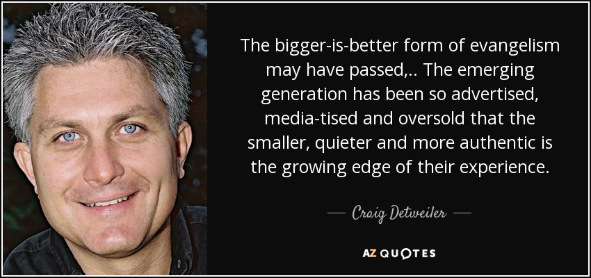 The bigger-is-better form of evangelism may have passed, .. The emerging generation has been so advertised, media-tised and oversold that the smaller, quieter and more authentic is the growing edge of their experience. - Craig Detweiler