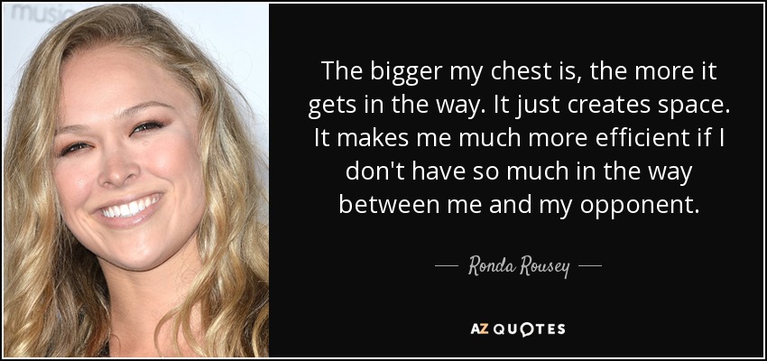 The bigger my chest is, the more it gets in the way. It just creates space. It makes me much more efficient if I don't have so much in the way between me and my opponent. - Ronda Rousey