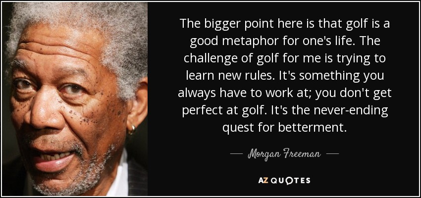 The bigger point here is that golf is a good metaphor for one's life. The challenge of golf for me is trying to learn new rules. It's something you always have to work at; you don't get perfect at golf. It's the never-ending quest for betterment. - Morgan Freeman