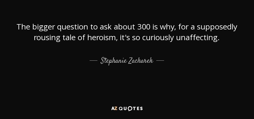 The bigger question to ask about 300 is why, for a supposedly rousing tale of heroism, it's so curiously unaffecting. - Stephanie Zacharek