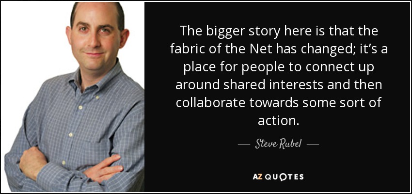 The bigger story here is that the fabric of the Net has changed; it’s a place for people to connect up around shared interests and then collaborate towards some sort of action. - Steve Rubel