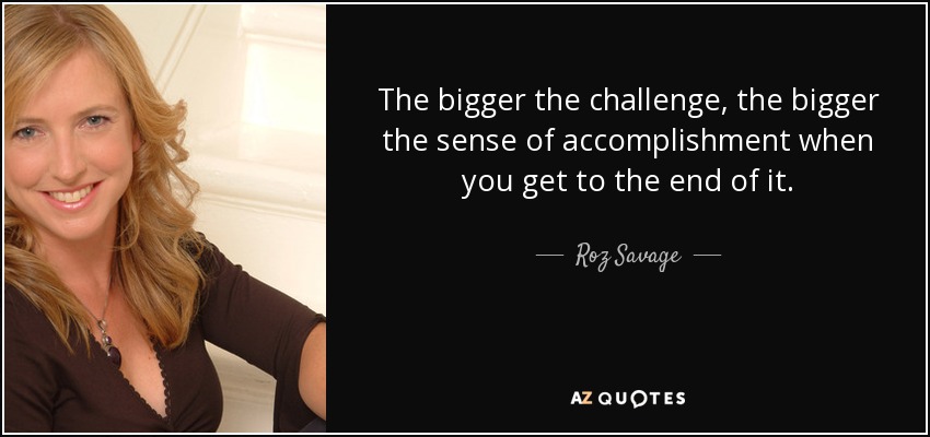 The bigger the challenge, the bigger the sense of accomplishment when you get to the end of it. - Roz Savage