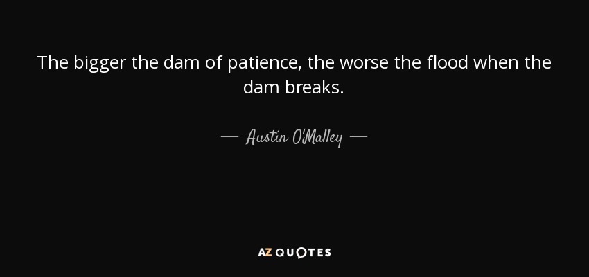 The bigger the dam of patience, the worse the flood when the dam breaks. - Austin O'Malley