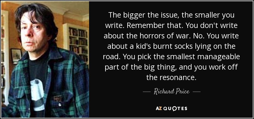 The bigger the issue, the smaller you write. Remember that. You don't write about the horrors of war. No. You write about a kid's burnt socks lying on the road. You pick the smallest manageable part of the big thing, and you work off the resonance. - Richard Price