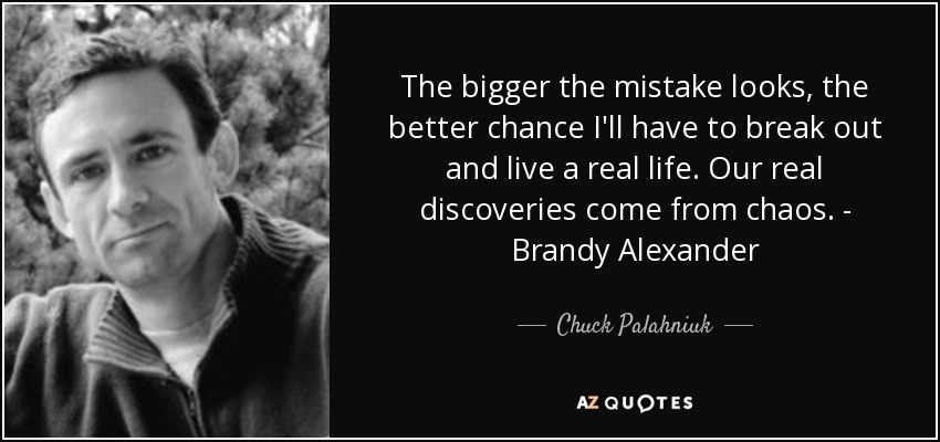 The bigger the mistake looks, the better chance I'll have to break out and live a real life. Our real discoveries come from chaos. - Brandy Alexander - Chuck Palahniuk