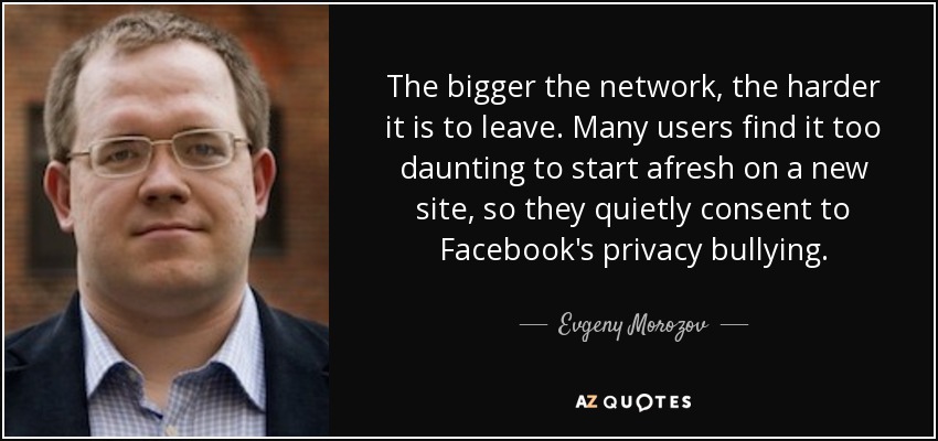 The bigger the network, the harder it is to leave. Many users find it too daunting to start afresh on a new site, so they quietly consent to Facebook's privacy bullying. - Evgeny Morozov