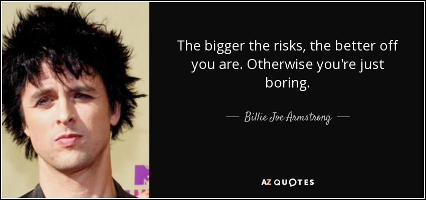 The bigger the risks, the better off you are. Otherwise you're just boring. - Billie Joe Armstrong