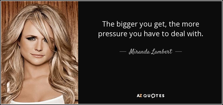 The bigger you get, the more pressure you have to deal with. - Miranda Lambert