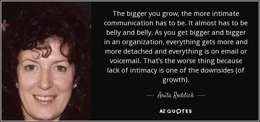 The bigger you grow, the more intimate communication has to be. It almost has to be belly and belly. As you get bigger and bigger in an organization, everything gets more and more detached and everything is on email or voicemail. That's the worse thing because lack of intimacy is one of the downsides (of growth). - Anita Roddick