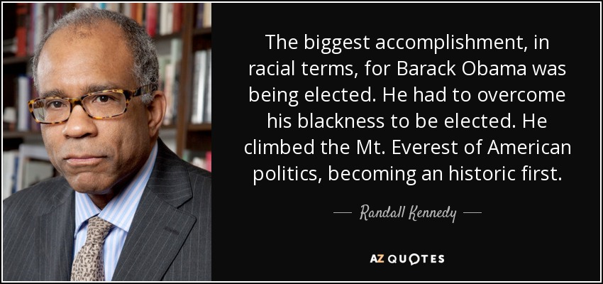 The biggest accomplishment, in racial terms, for Barack Obama was being elected. He had to overcome his blackness to be elected. He climbed the Mt. Everest of American politics, becoming an historic first. - Randall Kennedy