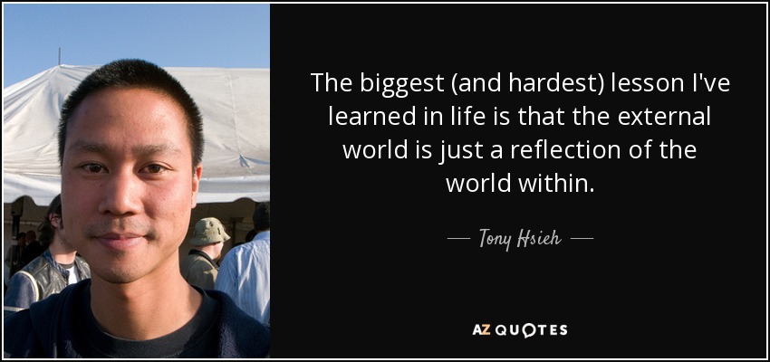 The biggest (and hardest) lesson I've learned in life is that the external world is just a reflection of the world within. - Tony Hsieh