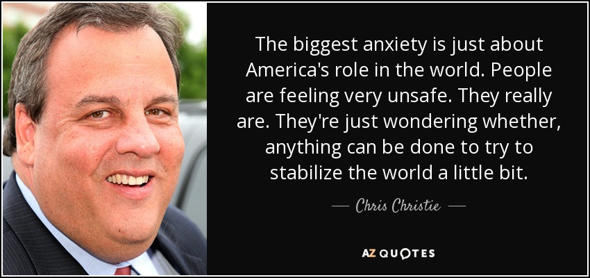 The biggest anxiety is just about America's role in the world. People are feeling very unsafe. They really are. They're just wondering whether, anything can be done to try to stabilize the world a little bit. - Chris Christie