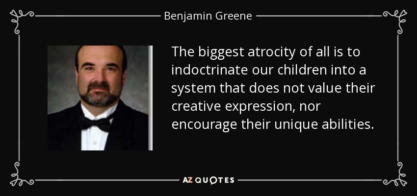 The biggest atrocity of all is to indoctrinate our children into a system that does not value their creative expression, nor encourage their unique abilities. - Benjamin Greene