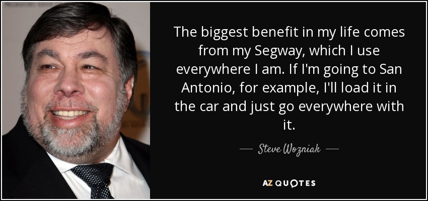 The biggest benefit in my life comes from my Segway, which I use everywhere I am. If I'm going to San Antonio, for example, I'll load it in the car and just go everywhere with it. - Steve Wozniak