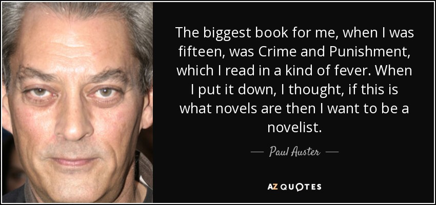 The biggest book for me, when I was fifteen, was Crime and Punishment, which I read in a kind of fever. When I put it down, I thought, if this is what novels are then I want to be a novelist. - Paul Auster