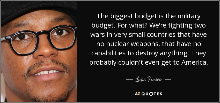 The biggest budget is the military budget. For what? We're fighting two wars in very small countries that have no nuclear weapons, that have no capabilities to destroy anything. They probably couldn't even get to America. - Lupe Fiasco