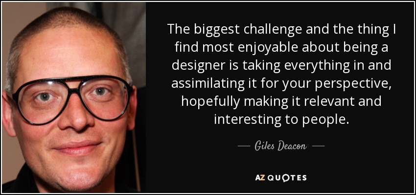 The biggest challenge and the thing I find most enjoyable about being a designer is taking everything in and assimilating it for your perspective, hopefully making it relevant and interesting to people. - Giles Deacon