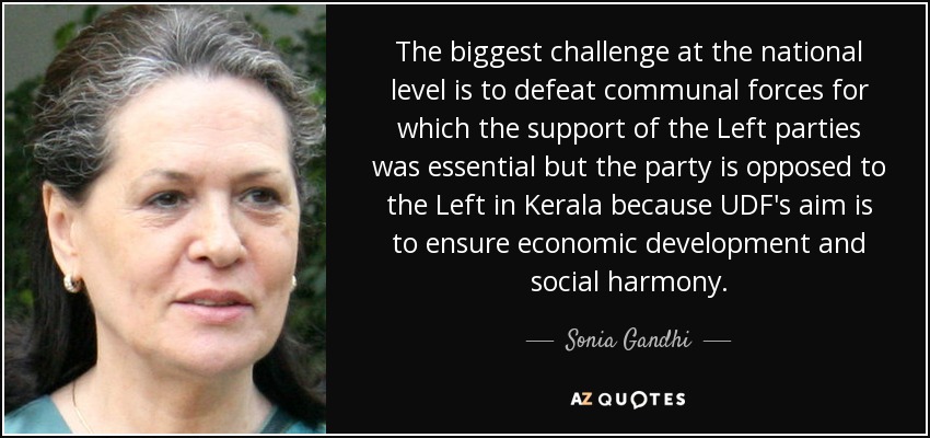 The biggest challenge at the national level is to defeat communal forces for which the support of the Left parties was essential but the party is opposed to the Left in Kerala because UDF's aim is to ensure economic development and social harmony. - Sonia Gandhi