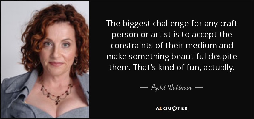 The biggest challenge for any craft person or artist is to accept the constraints of their medium and make something beautiful despite them. That's kind of fun, actually. - Ayelet Waldman