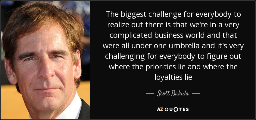 The biggest challenge for everybody to realize out there is that we're in a very complicated business world and that were all under one umbrella and it's very challenging for everybody to figure out where the priorities lie and where the loyalties lie - Scott Bakula