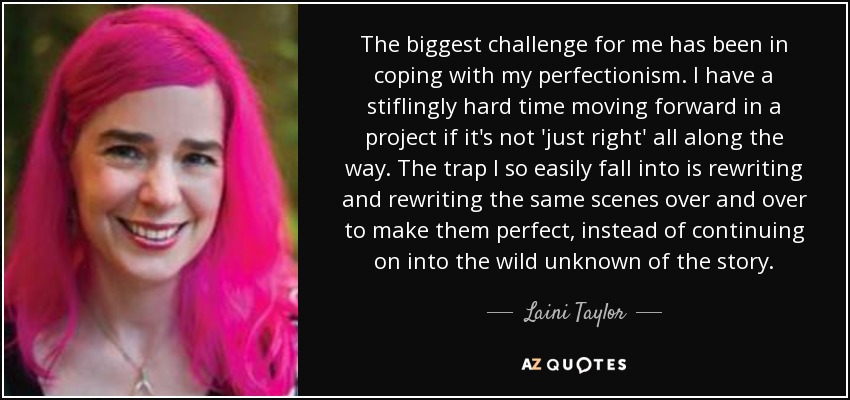 The biggest challenge for me has been in coping with my perfectionism. I have a stiflingly hard time moving forward in a project if it's not 'just right' all along the way. The trap I so easily fall into is rewriting and rewriting the same scenes over and over to make them perfect, instead of continuing on into the wild unknown of the story. - Laini Taylor
