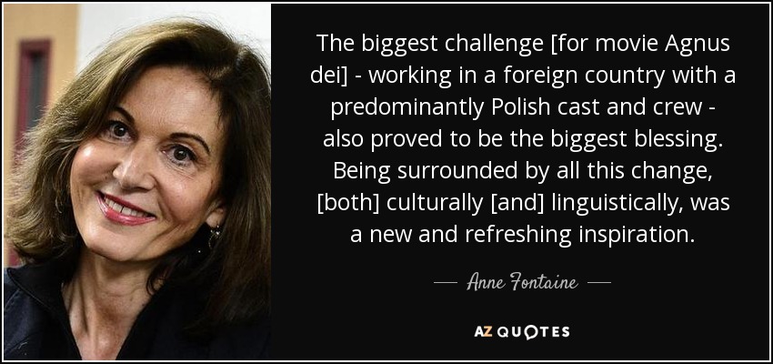 The biggest challenge [for movie Agnus dei] - working in a foreign country with a predominantly Polish cast and crew - also proved to be the biggest blessing. Being surrounded by all this change , [both] culturally [and] linguistically, was a new and refreshing inspiration. - Anne Fontaine