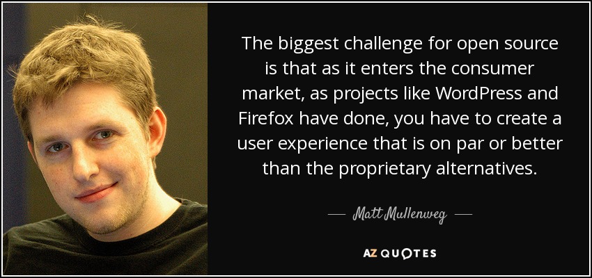 The biggest challenge for open source is that as it enters the consumer market, as projects like WordPress and Firefox have done, you have to create a user experience that is on par or better than the proprietary alternatives. - Matt Mullenweg