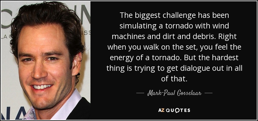 The biggest challenge has been simulating a tornado with wind machines and dirt and debris. Right when you walk on the set, you feel the energy of a tornado. But the hardest thing is trying to get dialogue out in all of that. - Mark-Paul Gosselaar