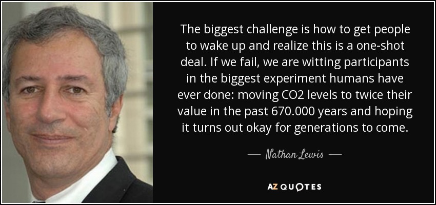 The biggest challenge is how to get people to wake up and realize this is a one-shot deal. If we fail, we are witting participants in the biggest experiment humans have ever done: moving CO2 levels to twice their value in the past 670.000 years and hoping it turns out okay for generations to come. - Nathan Lewis