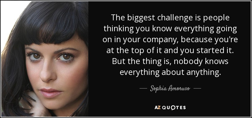 The biggest challenge is people thinking you know everything going on in your company, because you're at the top of it and you started it. But the thing is, nobody knows everything about anything. - Sophia Amoruso