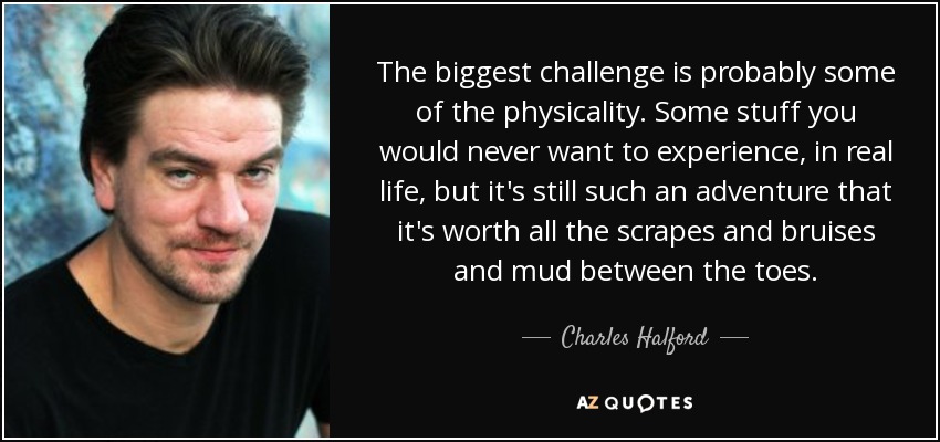 The biggest challenge is probably some of the physicality. Some stuff you would never want to experience, in real life, but it's still such an adventure that it's worth all the scrapes and bruises and mud between the toes. - Charles Halford