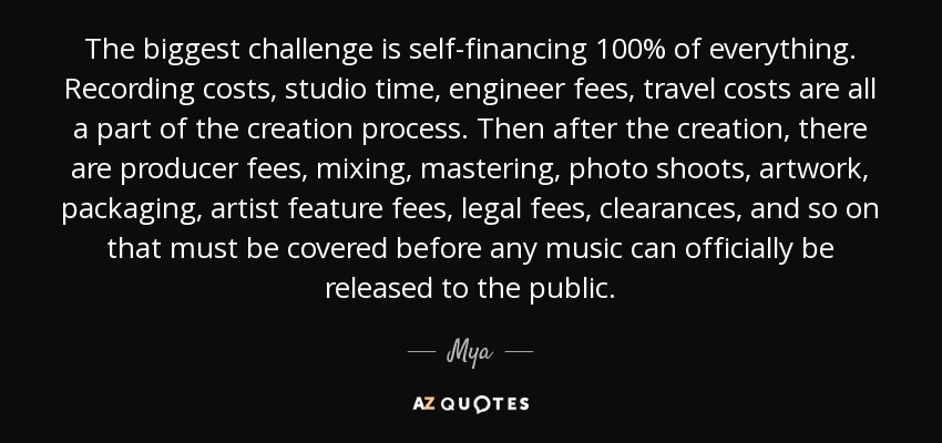 The biggest challenge is self-financing 100% of everything. Recording costs, studio time, engineer fees, travel costs are all a part of the creation process. Then after the creation, there are producer fees, mixing, mastering, photo shoots, artwork, packaging, artist feature fees, legal fees, clearances, and so on that must be covered before any music can officially be released to the public. - Mya