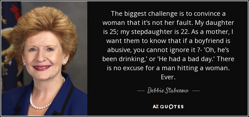 The biggest challenge is to convince a woman that it's not her fault. My daughter is 25; my stepdaughter is 22. As a mother, I want them to know that if a boyfriend is abusive, you cannot ignore it ?- 'Oh, he's been drinking,' or 'He had a bad day.' There is no excuse for a man hitting a woman. Ever. - Debbie Stabenow