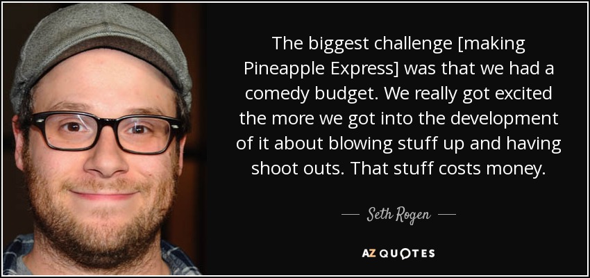 The biggest challenge [making Pineapple Express] was that we had a comedy budget. We really got excited the more we got into the development of it about blowing stuff up and having shoot outs. That stuff costs money. - Seth Rogen