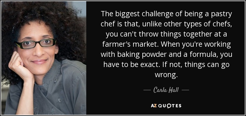 The biggest challenge of being a pastry chef is that, unlike other types of chefs, you can't throw things together at a farmer's market. When you're working with baking powder and a formula, you have to be exact. If not, things can go wrong. - Carla Hall