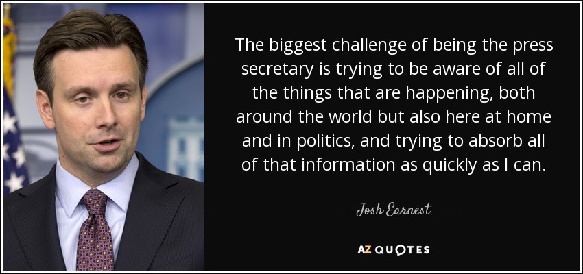 The biggest challenge of being the press secretary is trying to be aware of all of the things that are happening, both around the world but also here at home and in politics, and trying to absorb all of that information as quickly as I can. - Josh Earnest