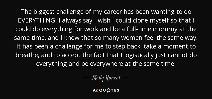 The biggest challenge of my career has been wanting to do EVERYTHING! I always say I wish I could clone myself so that I could do everything for work and be a full-time mommy at the same time, and I know that so many women feel the same way. It has been a challenge for me to step back, take a moment to breathe, and to accept the fact that I logistically just cannot do everything and be everywhere at the same time. - Mally Roncal