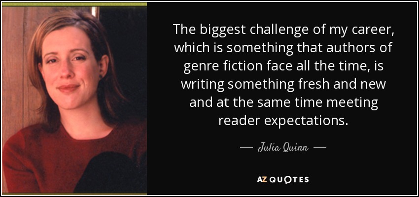 The biggest challenge of my career, which is something that authors of genre fiction face all the time, is writing something fresh and new and at the same time meeting reader expectations. - Julia Quinn