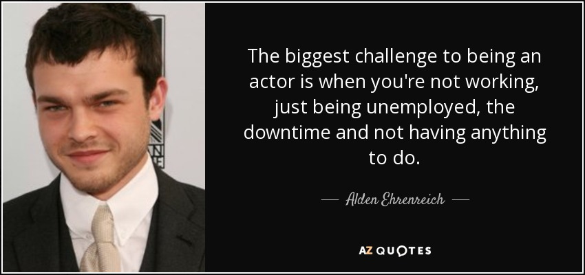 The biggest challenge to being an actor is when you're not working, just being unemployed, the downtime and not having anything to do. - Alden Ehrenreich