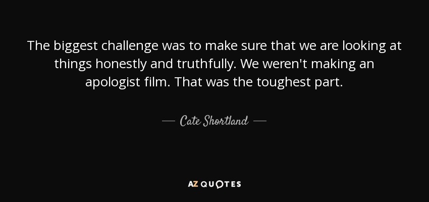 The biggest challenge was to make sure that we are looking at things honestly and truthfully. We weren't making an apologist film. That was the toughest part. - Cate Shortland