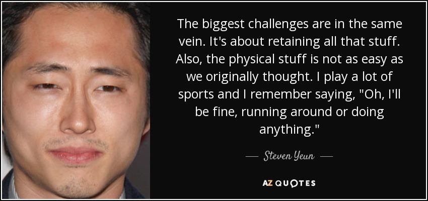 The biggest challenges are in the same vein. It's about retaining all that stuff. Also, the physical stuff is not as easy as we originally thought. I play a lot of sports and I remember saying, 