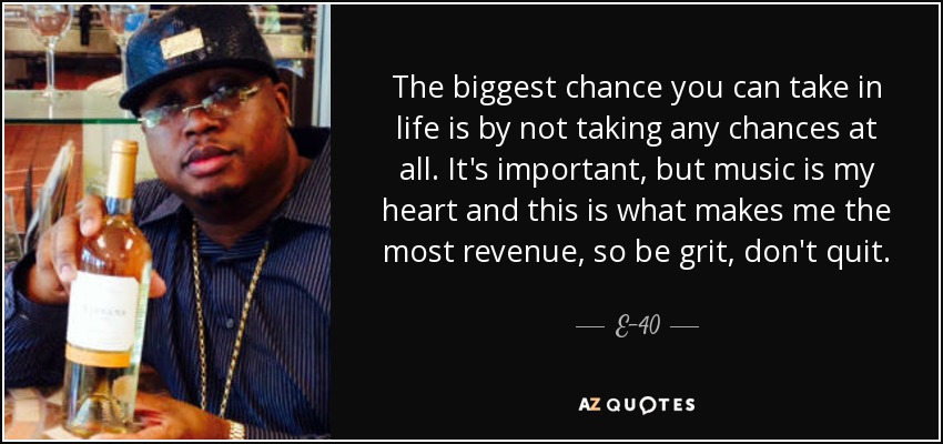The biggest chance you can take in life is by not taking any chances at all. It's important, but music is my heart and this is what makes me the most revenue, so be grit, don't quit. - E-40