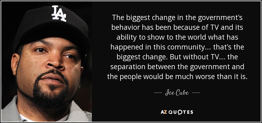 The biggest change in the government's behavior has been because of TV and its ability to show to the world what has happened in this community... that's the biggest change. But without TV... the separation between the government and the people would be much worse than it is. - Ice Cube