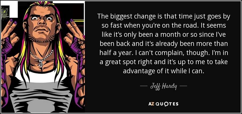 The biggest change is that time just goes by so fast when you're on the road. It seems like it's only been a month or so since I've been back and it's already been more than half a year. I can't complain, though. I'm in a great spot right and it's up to me to take advantage of it while I can. - Jeff Hardy