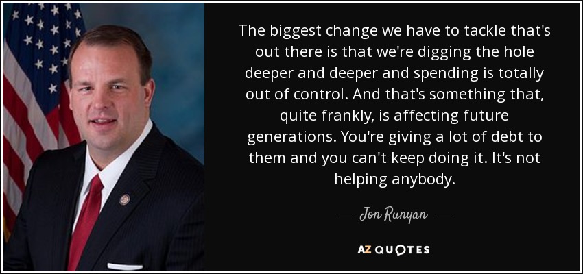 The biggest change we have to tackle that's out there is that we're digging the hole deeper and deeper and spending is totally out of control. And that's something that, quite frankly, is affecting future generations. You're giving a lot of debt to them and you can't keep doing it. It's not helping anybody. - Jon Runyan